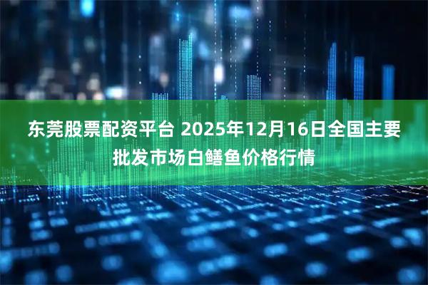 东莞股票配资平台 2025年12月16日全国主要批发市场白鳝鱼价格行情