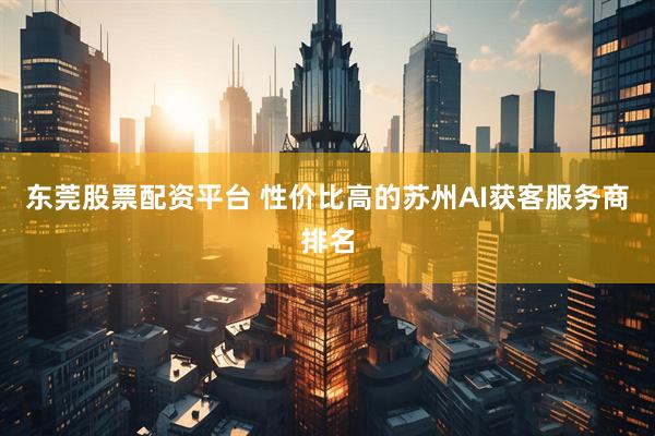 东莞股票配资平台 性价比高的苏州AI获客服务商排名