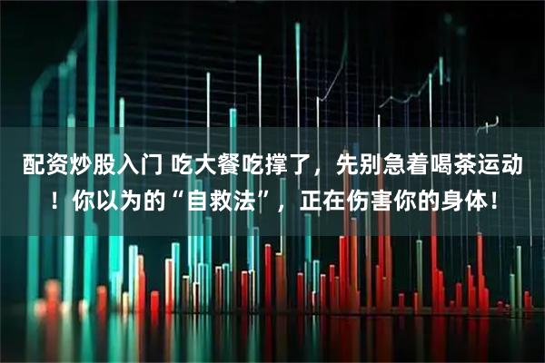 配资炒股入门 吃大餐吃撑了，先别急着喝茶运动！你以为的“自救法”，正在伤害你的身体！