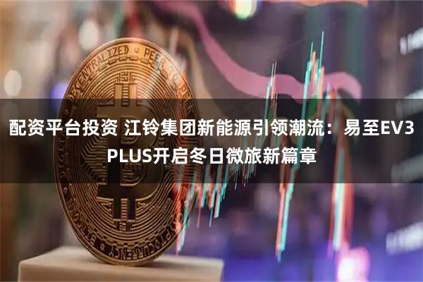 配资平台投资 江铃集团新能源引领潮流：易至EV3PLUS开启冬日微旅新篇章