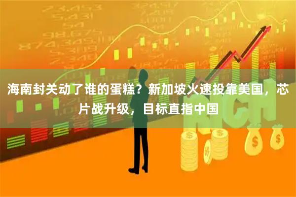 海南封关动了谁的蛋糕？新加坡火速投靠美国，芯片战升级，目标直指中国