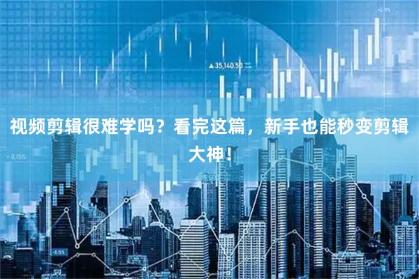 视频剪辑很难学吗？看完这篇，新手也能秒变剪辑大神！