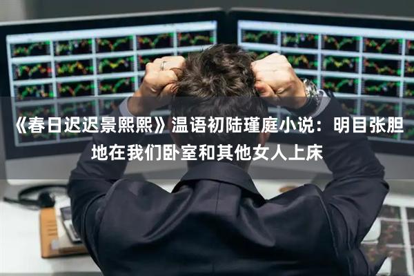 《春日迟迟景熙熙》温语初陆瑾庭小说：明目张胆地在我们卧室和其他女人上床