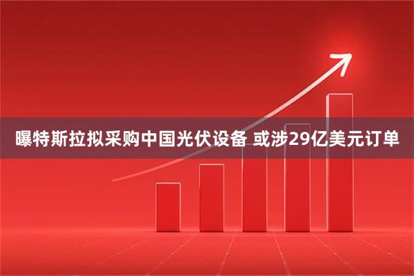 曝特斯拉拟采购中国光伏设备 或涉29亿美元订单