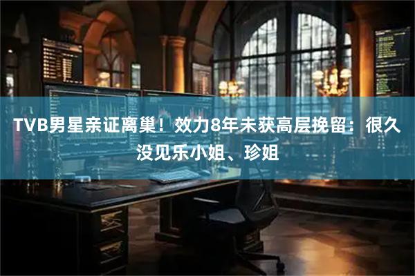 TVB男星亲证离巢！效力8年未获高层挽留：很久没见乐小姐、珍姐