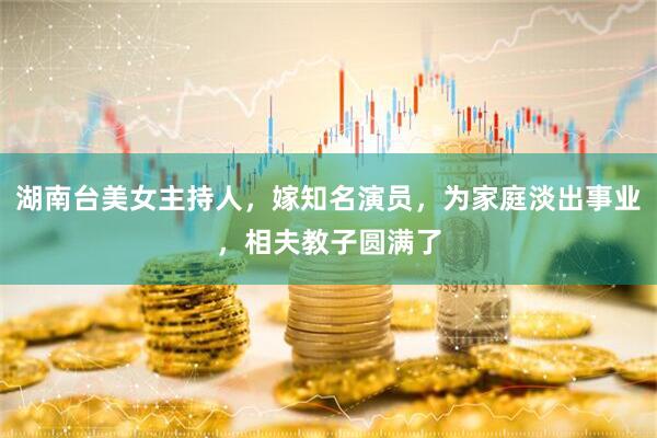 湖南台美女主持人，嫁知名演员，为家庭淡出事业，相夫教子圆满了