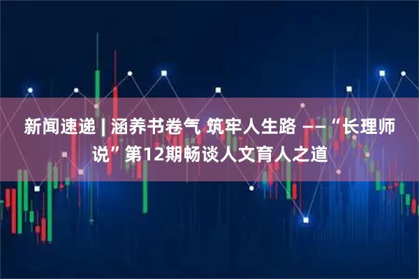 新闻速递 | 涵养书卷气 筑牢人生路 ——“长理师说”第12期畅谈人文育人之道