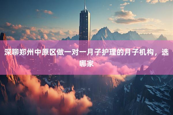深聊郑州中原区做一对一月子护理的月子机构，选哪家
