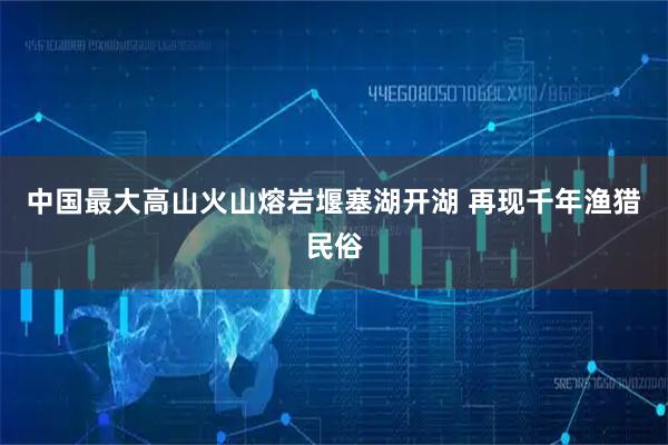 中国最大高山火山熔岩堰塞湖开湖 再现千年渔猎民俗