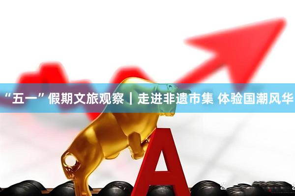 “五一”假期文旅观察｜走进非遗市集 体验国潮风华